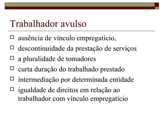 Trabalhador avulso
 ausência de vínculo empregatício,
 descontinuidade da prestação de serviços
 a pluralidade de tomadores
 curta duração do trabalhado prestado
 intermediação por determinada entidade
 igualdade de direitos em relação ao
trabalhador com vínculo empregatício
 