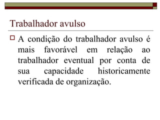 Trabalhador avulso
 A condição do trabalhador avulso é
mais favorável em relação ao
trabalhador eventual por conta de
sua capacidade historicamente
verificada de organização.
 