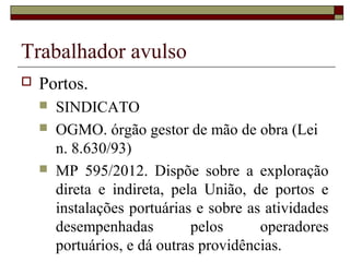 Trabalhador avulso
 Portos.
 SINDICATO
 OGMO. órgão gestor de mão de obra (Lei
n. 8.630/93)
 MP 595/2012. Dispõe sobre a exploração
direta e indireta, pela União, de portos e
instalações portuárias e sobre as atividades
desempenhadas pelos operadores
portuários, e dá outras providências.
 