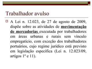 Trabalhador avulso
 A Lei n. 12.023, de 27 de agosto de 2009,
dispõe sobre as atividades de movimentação
de mercadorias executada por trabalhadores
em áreas urbanas e rurais sem vínculo
empregatício, com exceção dos trabalhadores
portuários, cujo regime jurídico está previsto
em legislação específica (Lei n. 12.023/09,
artigos 1º e 11).
 