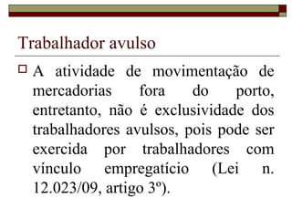 Trabalhador avulso
 A atividade de movimentação de
mercadorias fora do porto,
entretanto, não é exclusividade dos
trabalhadores avulsos, pois pode ser
exercida por trabalhadores com
vínculo empregatício (Lei n.
12.023/09, artigo 3º).
 