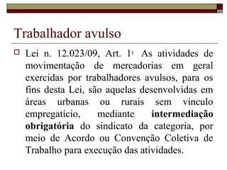 Trabalhador avulso
 Lei n. 12.023/09, Art. 1o
As atividades de
movimentação de mercadorias em geral
exercidas por trabalhadores avulsos, para os
fins desta Lei, são aquelas desenvolvidas em
áreas urbanas ou rurais sem vínculo
empregatício, mediante intermediação
obrigatória do sindicato da categoria, por
meio de Acordo ou Convenção Coletiva de
Trabalho para execução das atividades.
 