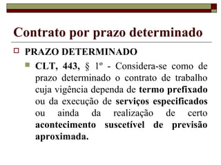 Contrato por prazo determinado
 PRAZO DETERMINADO
 CLT, 443, § 1º - Considera-se como de
prazo determinado o contrato de trabalho
cuja vigência dependa de termo prefixado
ou da execução de serviços especificados
ou ainda da realização de certo
acontecimento suscetível de previsão
aproximada.
 