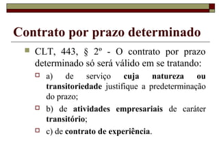 Contrato por prazo determinado
 CLT, 443, § 2º - O contrato por prazo
determinado só será válido em se tratando:
 a) de serviço cuja natureza ou
transitoriedade justifique a predeterminação
do prazo;
 b) de atividades empresariais de caráter
transitório;
 c) de contrato de experiência.
 