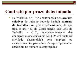 Contrato por prazo determinado
 Lei 9601/98, Art. 1º As convenções e os acordos
coletivos de trabalho poderão instituir contrato
de trabalho por prazo determinado, de que
trata o art. 443 da Consolidação das Leis do
Trabalho - CLT, independentemente das
condições estabelecidas em seu § 2º, em qualquer
atividade desenvolvida pela empresa ou
estabelecimento, para admissões que representem
acréscimo no número de empregados.
 