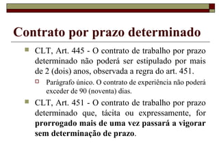 Contrato por prazo determinado
 CLT, Art. 445 - O contrato de trabalho por prazo
determinado não poderá ser estipulado por mais
de 2 (dois) anos, observada a regra do art. 451.
 Parágrafo único. O contrato de experiência não poderá
exceder de 90 (noventa) dias.
 CLT, Art. 451 - O contrato de trabalho por prazo
determinado que, tácita ou expressamente, for
prorrogado mais de uma vez passará a vigorar
sem determinação de prazo.
 