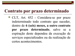 Contrato por prazo determinado
 CLT, Art. 452 - Considera-se por prazo
indeterminado todo contrato que suceder,
dentro de 6 (seis) meses, a outro contrato
por prazo determinado, salvo se a
expiração deste dependeu da execução de
serviços especializados ou da realização de
certos acontecimentos.
 