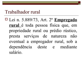 Trabalhador rural
 Lei n. 5.889/73, Art. 2º Empregado
rural é toda pessoa física que, em
propriedade rural ou prédio rústico,
presta serviços de natureza não
eventual a empregador rural, sob a
dependência deste e mediante
salário.
 