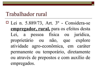 Trabalhador rural
 Lei n. 5.889/73, Art. 3º - Considera-se
empregador, rural, para os efeitos desta
Lei, a pessoa física ou jurídica,
proprietário ou não, que explore
atividade agro-econômica, em caráter
permanente ou temporário, diretamente
ou através de prepostos e com auxílio de
empregados.
 