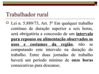 Trabalhador rural
 Lei n. 5.889/73, Art. 5º Em qualquer trabalho
contínuo de duração superior a seis horas,
será obrigatória a concessão de um intervalo
para repouso ou alimentação observados os
usos e costumes da região, não se
computando este intervalo na duração do
trabalho. Entre duas jornadas de trabalho
haverá um período mínimo de onze horas
consecutivas para descanso.
 