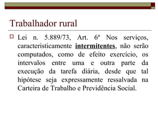Trabalhador rural
 Lei n. 5.889/73, Art. 6º Nos serviços,
caracteristicamente intermitentes, não serão
computados, como de efeito exercício, os
intervalos entre uma e outra parte da
execução da tarefa diária, desde que tal
hipótese seja expressamente ressalvada na
Carteira de Trabalho e Previdência Social.
 