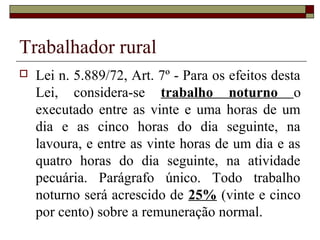 Trabalhador rural
 Lei n. 5.889/72, Art. 7º - Para os efeitos desta
Lei, considera-se trabalho noturno o
executado entre as vinte e uma horas de um
dia e as cinco horas do dia seguinte, na
lavoura, e entre as vinte horas de um dia e as
quatro horas do dia seguinte, na atividade
pecuária. Parágrafo único. Todo trabalho
noturno será acrescido de 25% (vinte e cinco
por cento) sobre a remuneração normal.
 