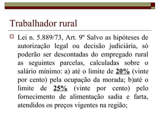 Trabalhador rural
 Lei n. 5.889/73, Art. 9º Salvo as hipóteses de
autorização legal ou decisão judiciária, só
poderão ser descontadas do empregado rural
as seguintes parcelas, calculadas sobre o
salário mínimo: a) até o limite de 20% (vinte
por cento) pela ocupação da morada; b)até o
limite de 25% (vinte por cento) pelo
fornecimento de alimentação sadia e farta,
atendidos os preços vigentes na região;
 