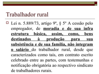 Trabalhador rural
 Lei n. 5.889/73, artigo 9º, § 5º A cessão pelo
empregador, de moradia e de sua infra
estrutura básica, assim, como, bens
destinados à produção para sua
subsistência e de sua família, não integram
o salário do trabalhador rural, desde que
caracterizados como tais, em contrato escrito
celebrado entre as partes, com testemunhas e
notificação obrigatória ao respectivo sindicato
de trabalhadores rurais.
 