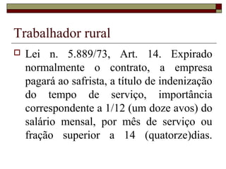 Trabalhador rural
 Lei n. 5.889/73, Art. 14. Expirado
normalmente o contrato, a empresa
pagará ao safrista, a título de indenização
do tempo de serviço, importância
correspondente a 1/12 (um doze avos) do
salário mensal, por mês de serviço ou
fração superior a 14 (quatorze)dias.
 