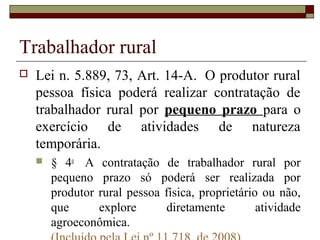 Trabalhador rural
 Lei n. 5.889, 73, Art. 14-A. O produtor rural
pessoa física poderá realizar contratação de
trabalhador rural por pequeno prazo para o
exercício de atividades de natureza
temporária.
 § 4o
A contratação de trabalhador rural por
pequeno prazo só poderá ser realizada por
produtor rural pessoa física, proprietário ou não,
que explore diretamente atividade
agroeconômica.
 