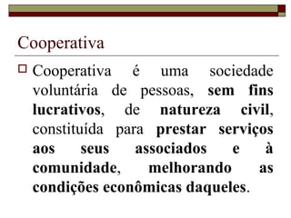 Cooperativa
 Cooperativa é uma sociedade
voluntária de pessoas, sem fins
lucrativos, de natureza civil,
constituída para prestar serviços
aos seus associados e à
comunidade, melhorando as
condições econômicas daqueles.
 
