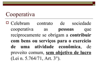 Cooperativa
 Celebram contrato de sociedade
cooperativa as pessoas que
reciprocamente se obrigam a contribuir
com bens ou serviços para o exercício
de uma atividade econômica, de
proveito comum, sem objetivo de lucro
(Lei n. 5.764/71, Art. 3°).
 