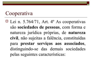 Cooperativa
 Lei n. 5.764/71, Art. 4º As cooperativas
são sociedades de pessoas, com forma e
natureza jurídica próprias, de natureza
civil, não sujeitas a falência, constituídas
para prestar serviços aos associados,
distinguindo-se das demais sociedades
pelas seguintes características:
 