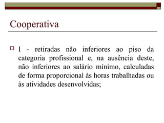 Cooperativa
 I - retiradas não inferiores ao piso da
categoria profissional e, na ausência deste,
não inferiores ao salário mínimo, calculadas
de forma proporcional às horas trabalhadas ou
às atividades desenvolvidas;
 