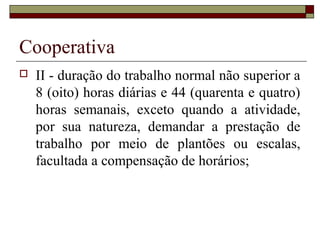 Cooperativa
 II - duração do trabalho normal não superior a
8 (oito) horas diárias e 44 (quarenta e quatro)
horas semanais, exceto quando a atividade,
por sua natureza, demandar a prestação de
trabalho por meio de plantões ou escalas,
facultada a compensação de horários;
 