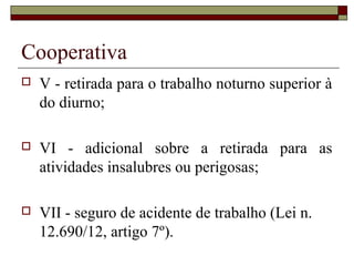 Cooperativa
 V - retirada para o trabalho noturno superior à
do diurno;
 VI - adicional sobre a retirada para as
atividades insalubres ou perigosas;
 VII - seguro de acidente de trabalho (Lei n.
12.690/12, artigo 7º).
 