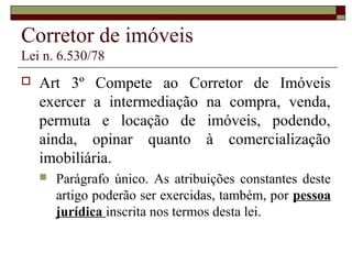 Corretor de imóveis
Lei n. 6.530/78
 Art 3º Compete ao Corretor de Imóveis
exercer a intermediação na compra, venda,
permuta e locação de imóveis, podendo,
ainda, opinar quanto à comercialização
imobiliária.
 Parágrafo único. As atribuições constantes deste
artigo poderão ser exercidas, também, por pessoa
jurídica inscrita nos termos desta lei.
 