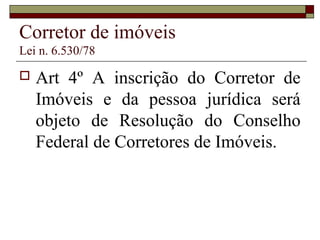 Corretor de imóveis
Lei n. 6.530/78
 Art 4º A inscrição do Corretor de
Imóveis e da pessoa jurídica será
objeto de Resolução do Conselho
Federal de Corretores de Imóveis.
 