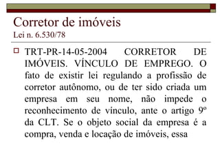 Corretor de imóveis
Lei n. 6.530/78
 TRT-PR-14-05-2004 CORRETOR DE
IMÓVEIS. VÍNCULO DE EMPREGO. O
fato de existir lei regulando a profissão de
corretor autônomo, ou de ter sido criada um
empresa em seu nome, não impede o
reconhecimento de vínculo, ante o artigo 9º
da CLT. Se o objeto social da empresa é a
compra, venda e locação de imóveis, essa
 