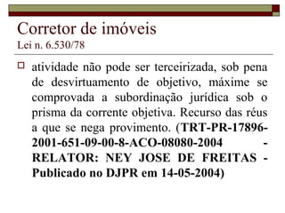 Corretor de imóveis
Lei n. 6.530/78
 atividade não pode ser terceirizada, sob pena
de desvirtuamento de objetivo, máxime se
comprovada a subordinação jurídica sob o
prisma da corrente objetiva. Recurso das réus
a que se nega provimento. (TRT-PR-17896-
2001-651-09-00-8-ACO-08080-2004 -
RELATOR: NEY JOSE DE FREITAS -
Publicado no DJPR em 14-05-2004)
 