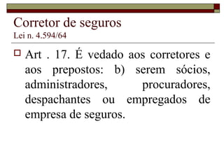 Corretor de seguros
Lei n. 4.594/64
 Art . 17. É vedado aos corretores e
aos prepostos: b) serem sócios,
administradores, procuradores,
despachantes ou empregados de
empresa de seguros.
 