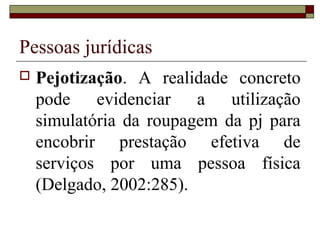 Pessoas jurídicas
 Pejotização. A realidade concreto
pode evidenciar a utilização
simulatória da roupagem da pj para
encobrir prestação efetiva de
serviços por uma pessoa física
(Delgado, 2002:285).
 