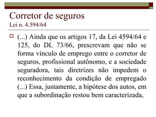 Corretor de seguros
Lei n. 4.594/64
 (...) Ainda que os artigos 17, da Lei 4594/64 e
125, do DL 73/66, prescrevam que não se
forma vínculo de emprego entre o corretor de
seguros, profissional autônomo, e a sociedade
seguradora, tais diretrizes não impedem o
reconhecimento da condição de empregado
(...) Essa, justamente, a hipótese dos autos, em
que a subordinação restou bem caracterizada,
 