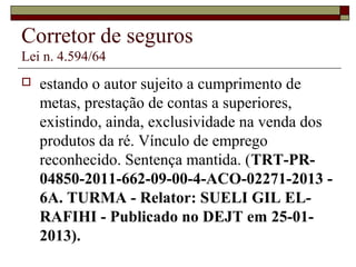 Corretor de seguros
Lei n. 4.594/64
 estando o autor sujeito a cumprimento de
metas, prestação de contas a superiores,
existindo, ainda, exclusividade na venda dos
produtos da ré. Vínculo de emprego
reconhecido. Sentença mantida. (TRT-PR-
04850-2011-662-09-00-4-ACO-02271-2013 -
6A. TURMA - Relator: SUELI GIL EL-
RAFIHI - Publicado no DEJT em 25-01-
2013).
 
