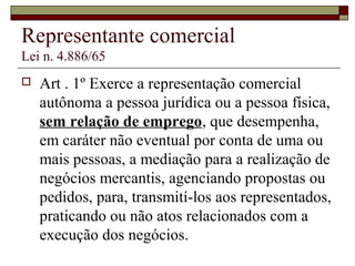 Representante comercial
Lei n. 4.886/65
 Art . 1º Exerce a representação comercial
autônoma a pessoa jurídica ou a pessoa física,
sem relação de emprego, que desempenha,
em caráter não eventual por conta de uma ou
mais pessoas, a mediação para a realização de
negócios mercantis, agenciando propostas ou
pedidos, para, transmití-los aos representados,
praticando ou não atos relacionados com a
execução dos negócios.
 