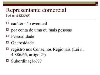 Representante comercial
Lei n. 4.886/65
 caráter não eventual
 por conta de uma ou mais pessoas
 Pessoalidade
 Onerosidade
 registro nos Conselhos Regionais (Lei n.
4.886/65, artigo 2º).
 Subordinação???
 