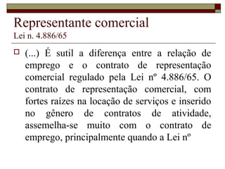 Representante comercial
Lei n. 4.886/65
 (...) É sutil a diferença entre a relação de
emprego e o contrato de representação
comercial regulado pela Lei nº 4.886/65. O
contrato de representação comercial, com
fortes raízes na locação de serviços e inserido
no gênero de contratos de atividade,
assemelha-se muito com o contrato de
emprego, principalmente quando a Lei nº
 
