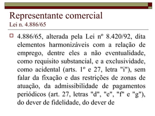 Representante comercial
Lei n. 4.886/65
 4.886/65, alterada pela Lei nº 8.420/92, dita
elementos harmonizáveis com a relação de
emprego, dentre eles a não eventualidade,
como requisito substancial, e a exclusividade,
como acidental (arts. 1º e 27, letra "i"), sem
falar da fixação e das restrições de zonas de
atuação, da admissibilidade de pagamentos
periódicos (art. 27, letras "d", "e", "f" e "g"),
do dever de fidelidade, do dever de
 