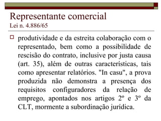 Representante comercial
Lei n. 4.886/65
 produtividade e da estreita colaboração com o
representado, bem como a possibilidade de
rescisão do contrato, inclusive por justa causa
(art. 35), além de outras características, tais
como apresentar relatórios. "In casu", a prova
produzida não demonstra a presença dos
requisitos configuradores da relação de
emprego, apontados nos artigos 2º e 3º da
CLT, mormente a subordinação jurídica.
 