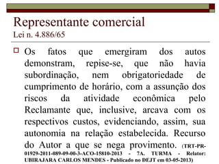 Representante comercial
Lei n. 4.886/65
 Os fatos que emergiram dos autos
demonstram, repise-se, que não havia
subordinação, nem obrigatoriedade de
cumprimento de horário, com a assunção dos
riscos da atividade econômica pelo
Reclamante que, inclusive, arcava com os
respectivos custos, evidenciando, assim, sua
autonomia na relação estabelecida. Recurso
do Autor a que se nega provimento. (TRT-PR-
01929-2011-089-09-00-3-ACO-15810-2013 - 7A. TURMA - Relator:
UBIRAJARA CARLOS MENDES - Publicado no DEJT em 03-05-2013)
 