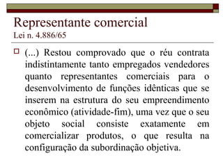 Representante comercial
Lei n. 4.886/65
 (...) Restou comprovado que o réu contrata
indistintamente tanto empregados vendedores
quanto representantes comerciais para o
desenvolvimento de funções idênticas que se
inserem na estrutura do seu empreendimento
econômico (atividade-fim), uma vez que o seu
objeto social consiste exatamente em
comercializar produtos, o que resulta na
configuração da subordinação objetiva.
 