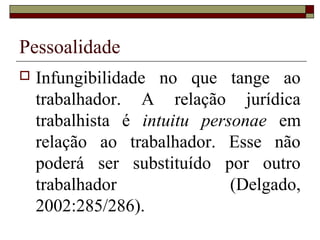 Pessoalidade
 Infungibilidade no que tange ao
trabalhador. A relação jurídica
trabalhista é intuitu personae em
relação ao trabalhador. Esse não
poderá ser substituído por outro
trabalhador (Delgado,
2002:285/286).
 