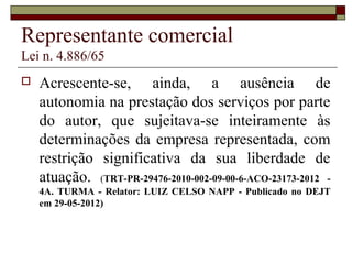 Representante comercial
Lei n. 4.886/65
 Acrescente-se, ainda, a ausência de
autonomia na prestação dos serviços por parte
do autor, que sujeitava-se inteiramente às
determinações da empresa representada, com
restrição significativa da sua liberdade de
atuação. (TRT-PR-29476-2010-002-09-00-6-ACO-23173-2012 -
4A. TURMA - Relator: LUIZ CELSO NAPP - Publicado no DEJT
em 29-05-2012)
 