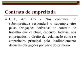 Contrato de empreitada
 CLT, Art. 455 - Nos contratos de
subempreitada responderá o subempreiteiro
pelas obrigações derivadas do contrato de
trabalho que celebrar, cabendo, todavia, aos
empregados, o direito de reclamação contra o
empreiteiro principal pelo inadimplemento
daquelas obrigações por parte do primeiro.
 