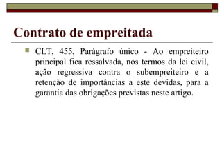Contrato de empreitada
 CLT, 455, Parágrafo único - Ao empreiteiro
principal fica ressalvada, nos termos da lei civil,
ação regressiva contra o subempreiteiro e a
retenção de importâncias a este devidas, para a
garantia das obrigações previstas neste artigo.
 