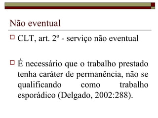 Não eventual
 CLT, art. 2º - serviço não eventual
 É necessário que o trabalho prestado
tenha caráter de permanência, não se
qualificando como trabalho
esporádico (Delgado, 2002:288).
 