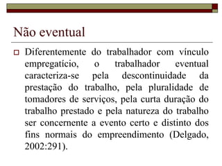 Não eventual
 Diferentemente do trabalhador com vínculo
empregatício, o trabalhador eventual
caracteriza-se pela descontinuidade da
prestação do trabalho, pela pluralidade de
tomadores de serviços, pela curta duração do
trabalho prestado e pela natureza do trabalho
ser concernente a evento certo e distinto dos
fins normais do empreendimento (Delgado,
2002:291).
 