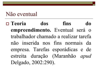 Não eventual
 Teoria dos fins do
empreendimento. Eventual será o
trabalhador chamado a realizar tarefa
não inserida nos fins normais da
empresa. Tarefas esporádicas e de
estreita duração (Maranhão apud
Delgado, 2002:290).
 