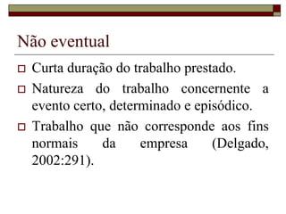 Não eventual
 Curta duração do trabalho prestado.
 Natureza do trabalho concernente a
evento certo, determinado e episódico.
 Trabalho que não corresponde aos fins
normais da empresa (Delgado,
2002:291).
 