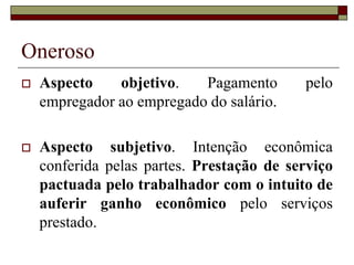 Oneroso
 Aspecto objetivo. Pagamento pelo
empregador ao empregado do salário.
 Aspecto subjetivo. Intenção econômica
conferida pelas partes. Prestação de serviço
pactuada pelo trabalhador com o intuito de
auferir ganho econômico pelo serviços
prestado.
 